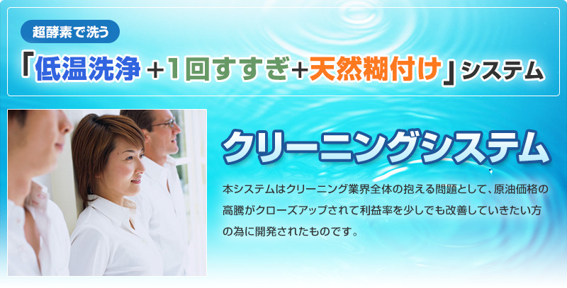 超酵素で洗う「低温洗浄＋1回すすぎ＋天然糊付け」システム クリーニングシステム 本システムはクリーニング業界全体の抱える問題として、原油価格の高騰がクローズアップされて利益率を少しでも改善していきたい方の為に開発されたものです。