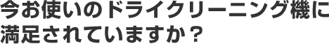 今お使いのドライクリーニング機に満足されていますか？