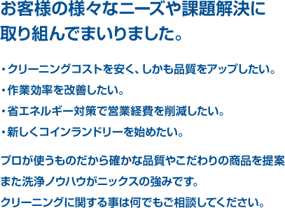 クリーニングコストを安く、しかも品質をアップしたい。作業効率を改善したい。省エネルギー対策で営業経費を削減したい。など、様々なニーズにお応えすることが出来る、洗浄ノウハウがニックスの強みです。クリーニングに関する事は何でもご相談してください。